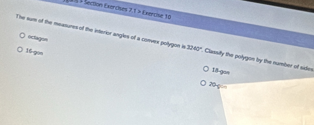 ons > Section Exercises 7,1 > Exercise 10
octagon
The sum of the measures of the interior angles of a convex polygon is 3240°. Classify the polygon by the number of sides
16 -gon
18 -gon
20 -gon