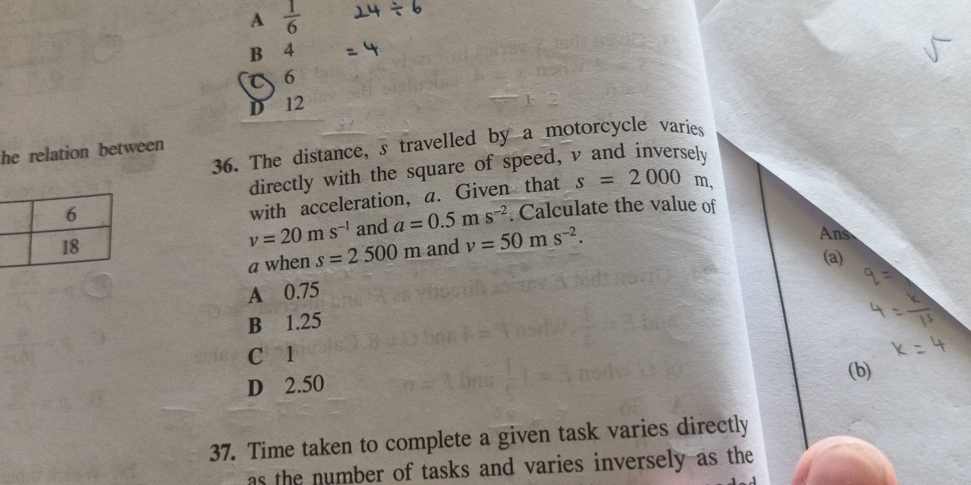 A  1/6 
B 4
C 6
D 12
36. The distance, s travelled by a motorcycle varies
the relation between 
directly with the square of speed, v and inversely
with acceleration, a. Given that s=2000 m,
and a=0.5ms^(-2). Calculate the value of
v=20ms^(-1)
a when s=2500m and v=50ms^(-2).
A 0.75
B 1.25
C 1
D 2.50
37. Time taken to complete a given task varies directly
as the number of tasks and varies inversely as the