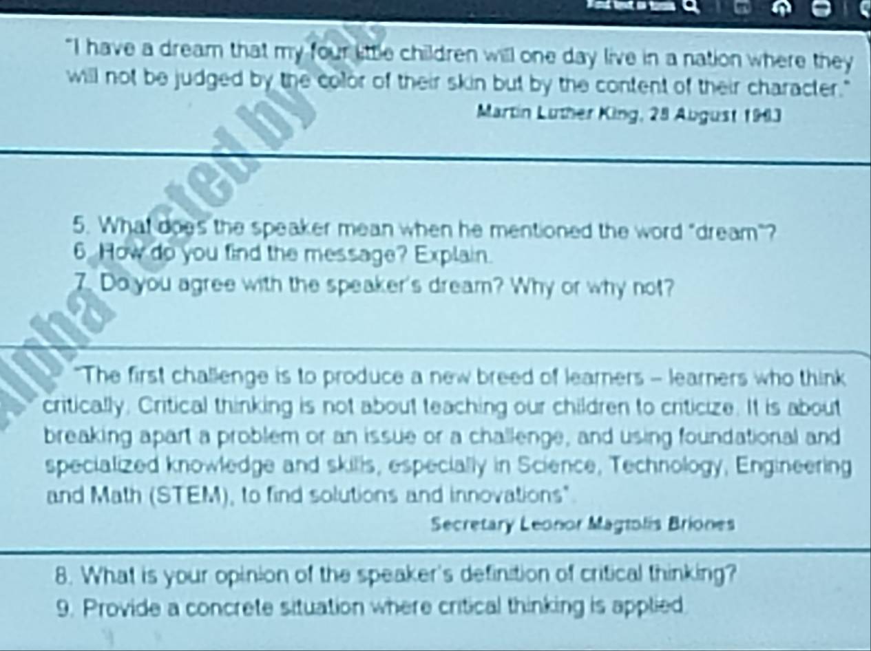 "I have a dream that my four lttle children will one day live in a nation where they 
will not be judged by the color of their skin but by the content of their character." 
Martin Lüther King, 28 Abgust 19i3 
5. What does the speaker mean when he mentioned the word "dream"? 
6 How do you find the message? Explain. 
7. Do you agree with the speaker's dream? Why or why not? 
"The first challenge is to produce a new breed of learners - learners who think 
critically. Critical thinking is not about teaching our children to criticize. It is about 
breaking apart a problem or an issue or a challenge, and using foundational and 
specialized knowledge and skilis, especially in Science, Technology, Engineering 
and Math (STEM), to find solutions and innovations". 
Secretary Leonor Magtolis Briones 
8. What is your opinion of the speaker's definition of critical thinking? 
9. Provide a concrete situation where critical thinking is applied