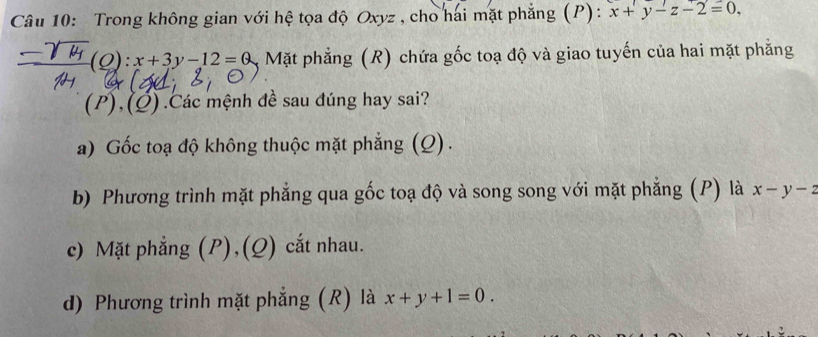 Trong không gian với hệ tọa độ Oxyz , cho hai mặt phẳng (P): x+y-z-2=0,
(O):x+3y-12=0 Mặt phẳng (R) chứa gốc toạ độ và giao tuyến của hai mặt phẳng
(P),(Ø) .Các mệnh đề sau đúng hay sai?
a) Gốc toạ độ không thuộc mặt phẳng (Q).
b) Phương trình mặt phẳng qua gốc toạ độ và song song với mặt phẳng (P) là x-y-2
c) Mặt phẳng (P),(Q) cắt nhau.
d) Phương trình mặt phẳng (R) là x+y+1=0.