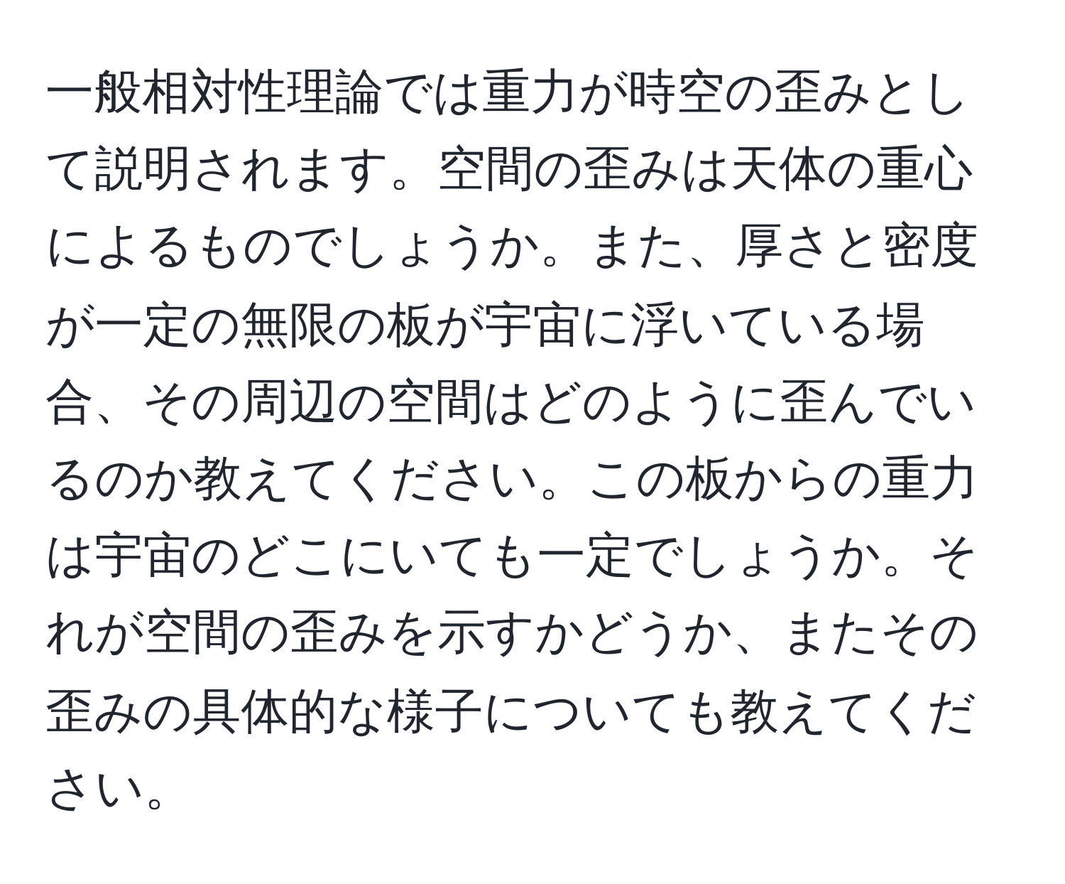 一般相対性理論では重力が時空の歪みとして説明されます。空間の歪みは天体の重心によるものでしょうか。また、厚さと密度が一定の無限の板が宇宙に浮いている場合、その周辺の空間はどのように歪んでいるのか教えてください。この板からの重力は宇宙のどこにいても一定でしょうか。それが空間の歪みを示すかどうか、またその歪みの具体的な様子についても教えてください。