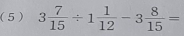 (5 ) 3 7/15 / 1 1/12 -3 8/15 =