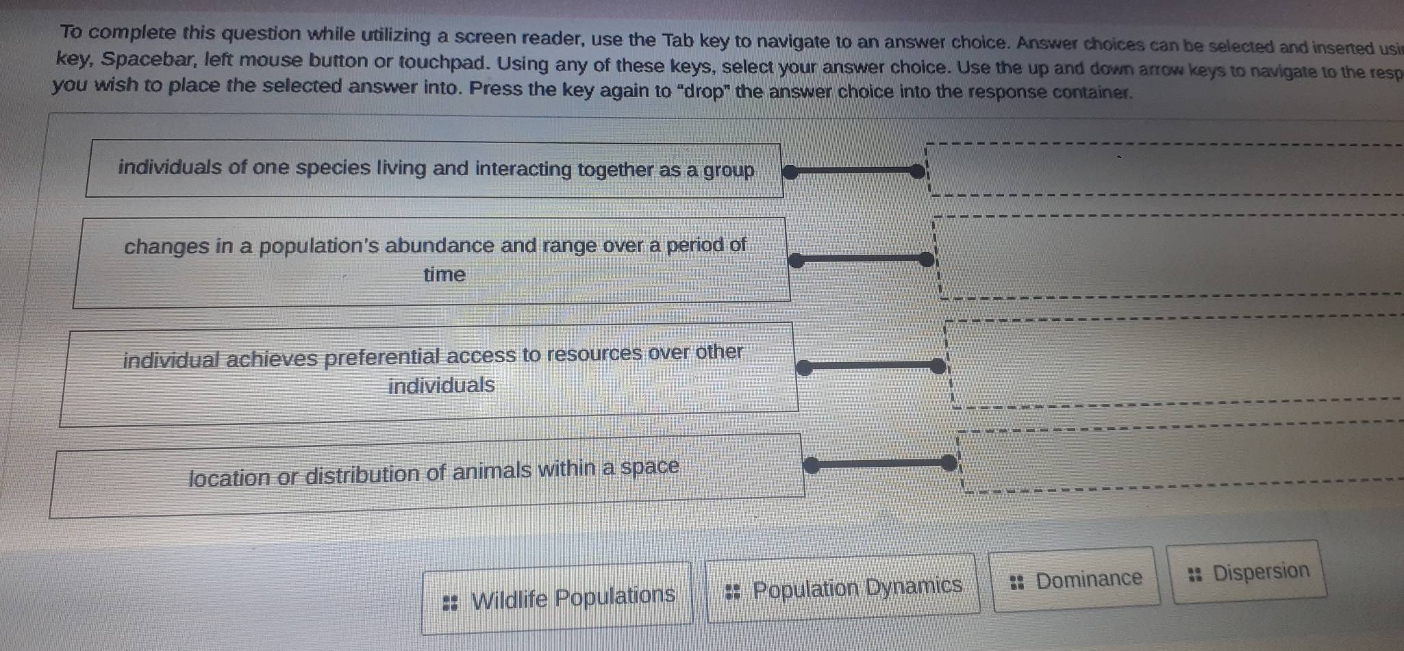 To complete this question while utilizing a screen reader, use the Tab key to navigate to an answer choice. Answer choices can be selected and inserted usir
key, Spacebar, left mouse button or touchpad. Using any of these keys, select your answer choice. Use the up and down arrow keys to navigate to the resp
you wish to place the selected answer into. Press the key again to “drop" the answer choice into the response container.
individuals of one species living and interacting together as a group
changes in a population's abundance and range over a period of
time
individual achieves preferential access to resources over other
individuals
location or distribution of animals within a space
:: Wildlife Populations ;: Population Dynamics Dominance :: Dispersion