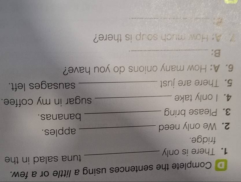 Complete the sentences using a little or a few. 
tuna salad in the 
1. There is only 
_ 
fridge. 
2. We only need_ 
apples. 
3. Please bring_ 
bananas. 
4. I only take _sugar in my coffee. 
5. There are just _sausages left. 
6. A: How many onions do you have? 
B:_ 
. 
. A: How much soup is there? 
B:_ 
、