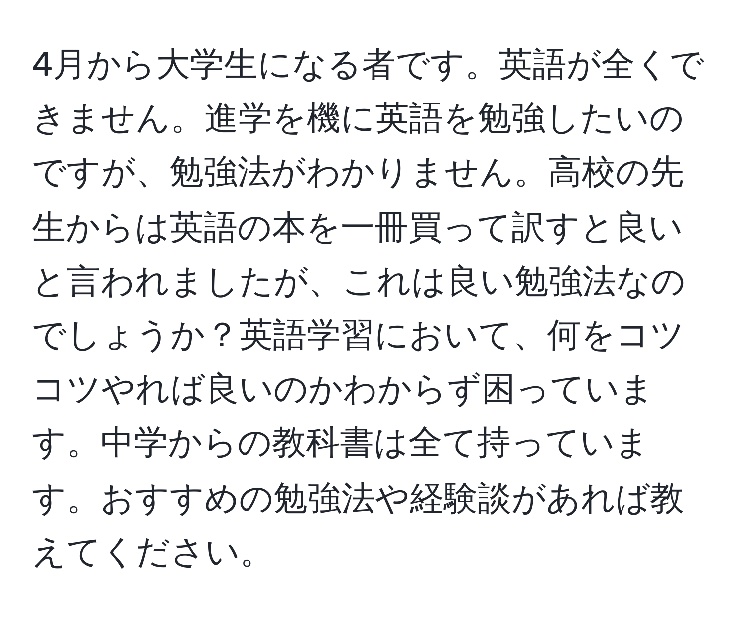 4月から大学生になる者です。英語が全くできません。進学を機に英語を勉強したいのですが、勉強法がわかりません。高校の先生からは英語の本を一冊買って訳すと良いと言われましたが、これは良い勉強法なのでしょうか？英語学習において、何をコツコツやれば良いのかわからず困っています。中学からの教科書は全て持っています。おすすめの勉強法や経験談があれば教えてください。