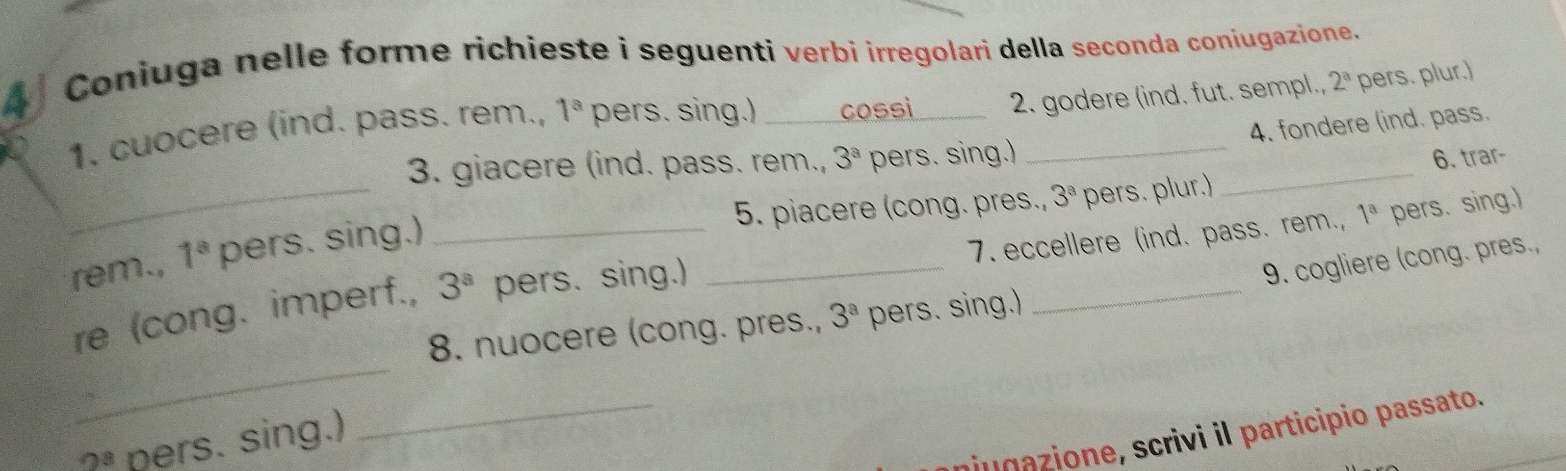 Coniuga nelle forme richieste i seguenti verbi irregolari della seconda coniugazione. 
2. godere (ind. fut. sempl., 
1. cuocere (ind. pass. rem., 1^a pers. sing.) cossi _ 2^a pers. plur.) 
4. fondere (ind. pass. 
_ 
3. giacere (ind. pass. rem., 3^a pers. sing.) _6. trar- 
5. piacere (cong. pres., 3^a pers. plur.) 
rem., 1^a pers. sing.)_ 
7. eccellere (ind. pass. rem., 1^a pers. sing.) 
re (cong. imperf., 3^a pers. sing.) 
_ 
9. cogliere (cong. pres., 
_ 
8. nuocere (cong. pres., 3^a pers. sing.) 
_ 
s o ri i i participio passato. 
OB pers. sing.) 
_