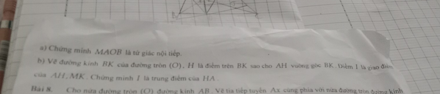 Chứng minh MAOB là tử giác nội tiếp. 
b) Về đường kinh BK của đường tròn (O), H là điểm trên BK sao cho AH vuỡng góc BK. Điểm I là giao điễn 
của AH , MK. Chứng minh 1 là trung điểm của HA . 
Bài 8. Cho nửa đường tròn (O) đường kính AB. Vẽ tia tiếp tuyển Ax cùng phía với nửa đường tròn đường kính