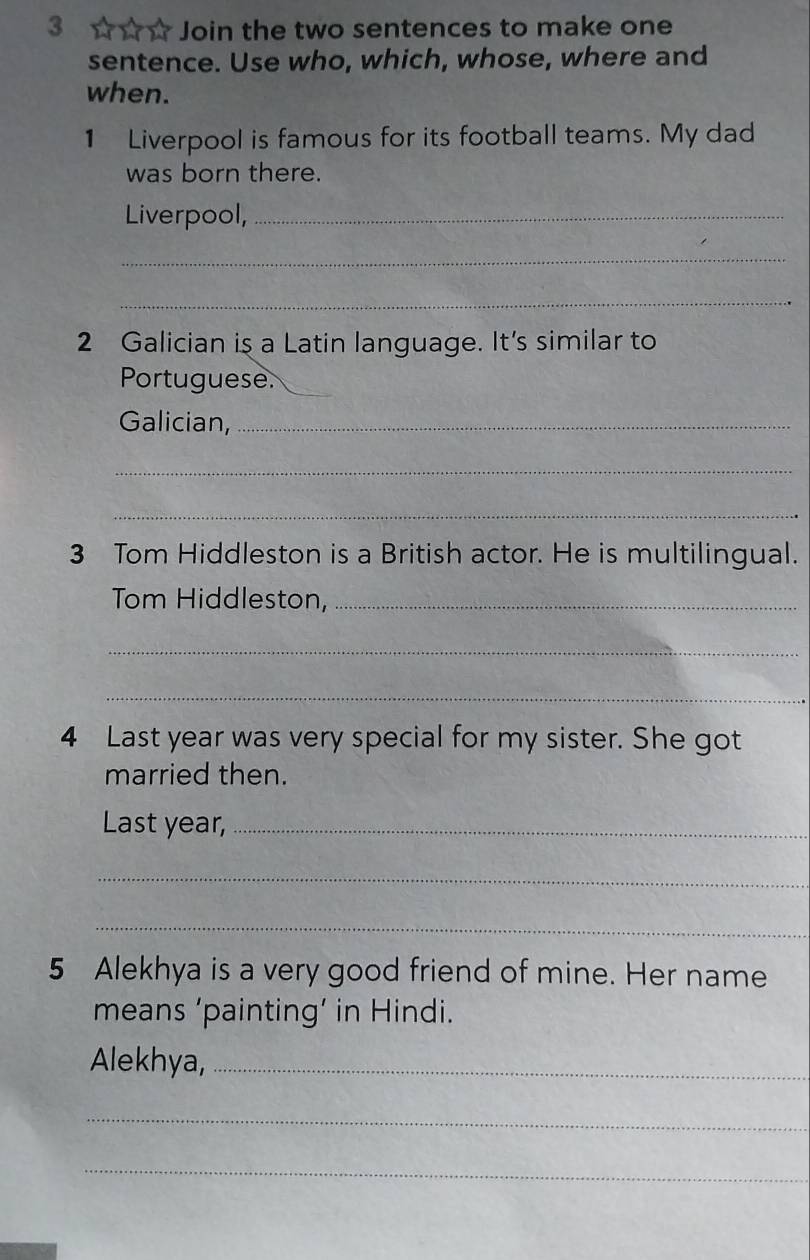 3 ☆☆ ☆ Join the two sentences to make one 
sentence. Use who, which, whose, where and 
when. 
1 Liverpool is famous for its football teams. My dad 
was born there. 
Liverpool,_ 
_ 
_ 
2 Galician is a Latin language. It's similar to 
Portuguese._ 
Galician,_ 
_ 
_ 
3 Tom Hiddleston is a British actor. He is multilingual. 
Tom Hiddleston,_ 
_ 
_ 
4 Last year was very special for my sister. She got 
married then. 
Last year,_ 
_ 
_ 
5 Alekhya is a very good friend of mine. Her name 
means ‘painting’ in Hindi. 
Alekhya,_ 
_ 
_