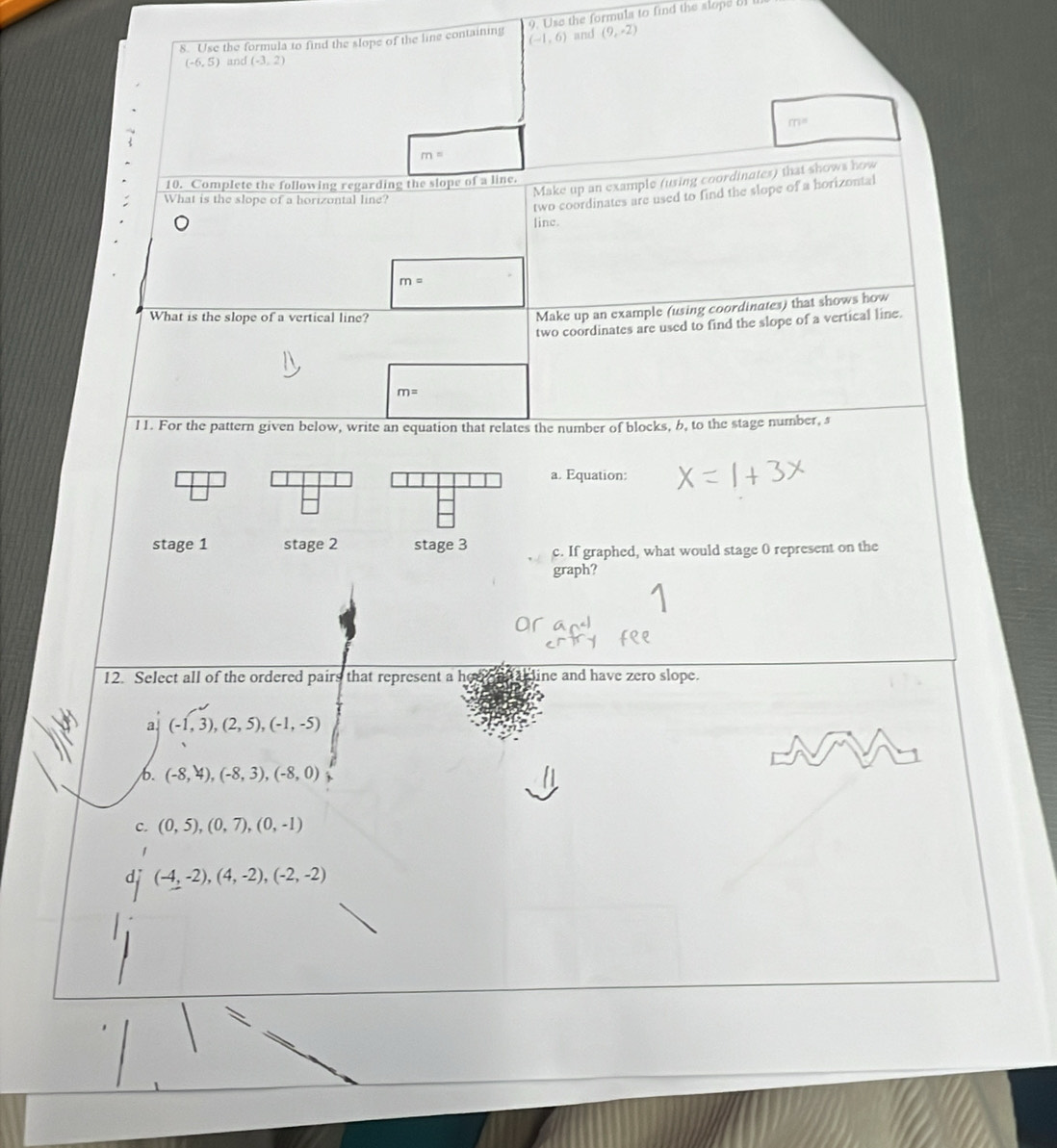 Use the formula to find the slope of the line containing (-1,6) 9. Use the formula to find the slope 5II
and (9,-2)
(-6,5) and (-3,2)
m=
m=
Make up an example (using coordinates) that shows how
10. Complete the following regarding the slope of a line.
What is the slope of a horizontal line?
two coordinates are used to find the slope of a horizontal
line.
m=
What is the slope of a vertical line?
Make up an example (using coordinates) that shows how
two coordinates are used to find the slope of a vertical line.
m=
11. For the pattern given below, write an equation that relates the number of blocks, 6, to the stage number, s
a. Equation:
stage 1 stage 2 stage 3 c. If graphed, what would stage 0 represent on the
graph?
12. Select all of the ordered pairs that represent a her line and have zero slope.
a (-1,3),(2,5), (-1,-5)
b. (-8,4),(-8,3), (-8,0) ,.
C. (0,5), (0,7), (0,-1)
1
d (-4,-2),(4,-2), (-2,-2)