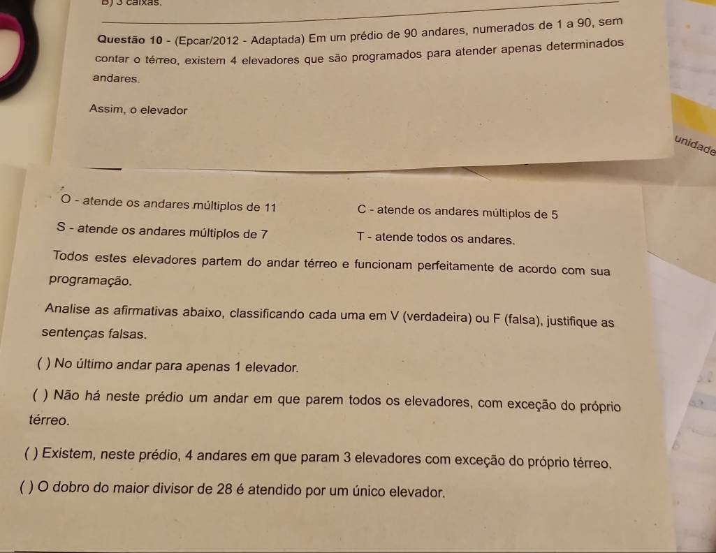 BJ3 calxas
Questão 10 - (Epcar/2012 - Adaptada) Em um prédio de 90 andares, numerados de 1 a 90, sem
contar o térreo, existem 4 elevadores que são programados para atender apenas determinados
andares.
Assim, o elevador
unidade
O - atende os andares múltiplos de 11 C - atende os andares múltiplos de 5
S - atende os andares múltiplos de 7 T - atende todos os andares.
Todos estes elevadores partem do andar térreo e funcionam perfeitamente de acordo com sua
programação.
Analise as afirmativas abaixo, classificando cada uma em V (verdadeira) ou F (falsa), justifique as
sentenças falsas.
 ) No último andar para apenas 1 elevador.
( ) Não há neste prédio um andar em que parem todos os elevadores, com exceção do próprio
térreo.
* ) Existem, neste prédio, 4 andares em que param 3 elevadores com exceção do próprio térreo.
( ) O dobro do maior divisor de 28 é atendido por um único elevador.