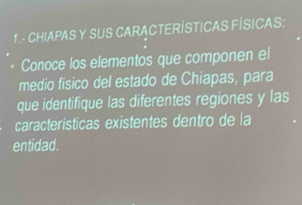 1.- CHIAPAS Y SUS CARACTERÍSTICAS FÍSICAS: 
Conoce los elementos que componen el 
medio físico del estado de Chiapas, para 
que identifique las diferentes regiones y las 
características existentes dentro de la 
entidad.