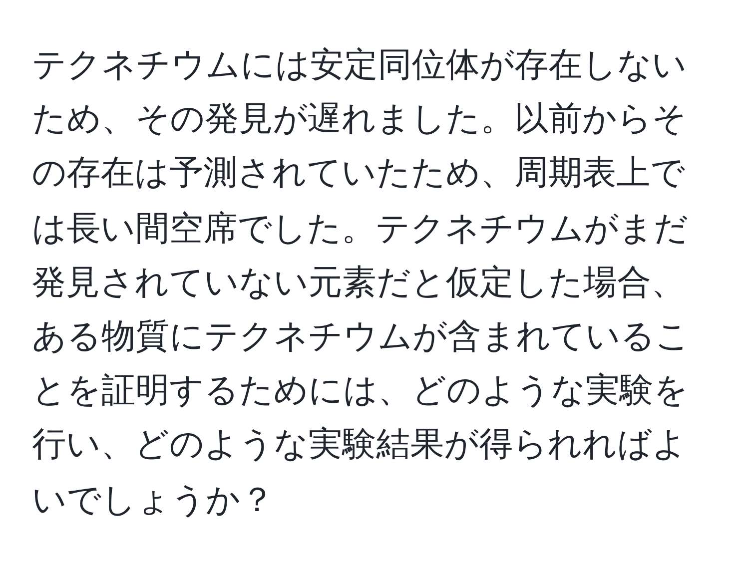 テクネチウムには安定同位体が存在しないため、その発見が遅れました。以前からその存在は予測されていたため、周期表上では長い間空席でした。テクネチウムがまだ発見されていない元素だと仮定した場合、ある物質にテクネチウムが含まれていることを証明するためには、どのような実験を行い、どのような実験結果が得られればよいでしょうか？