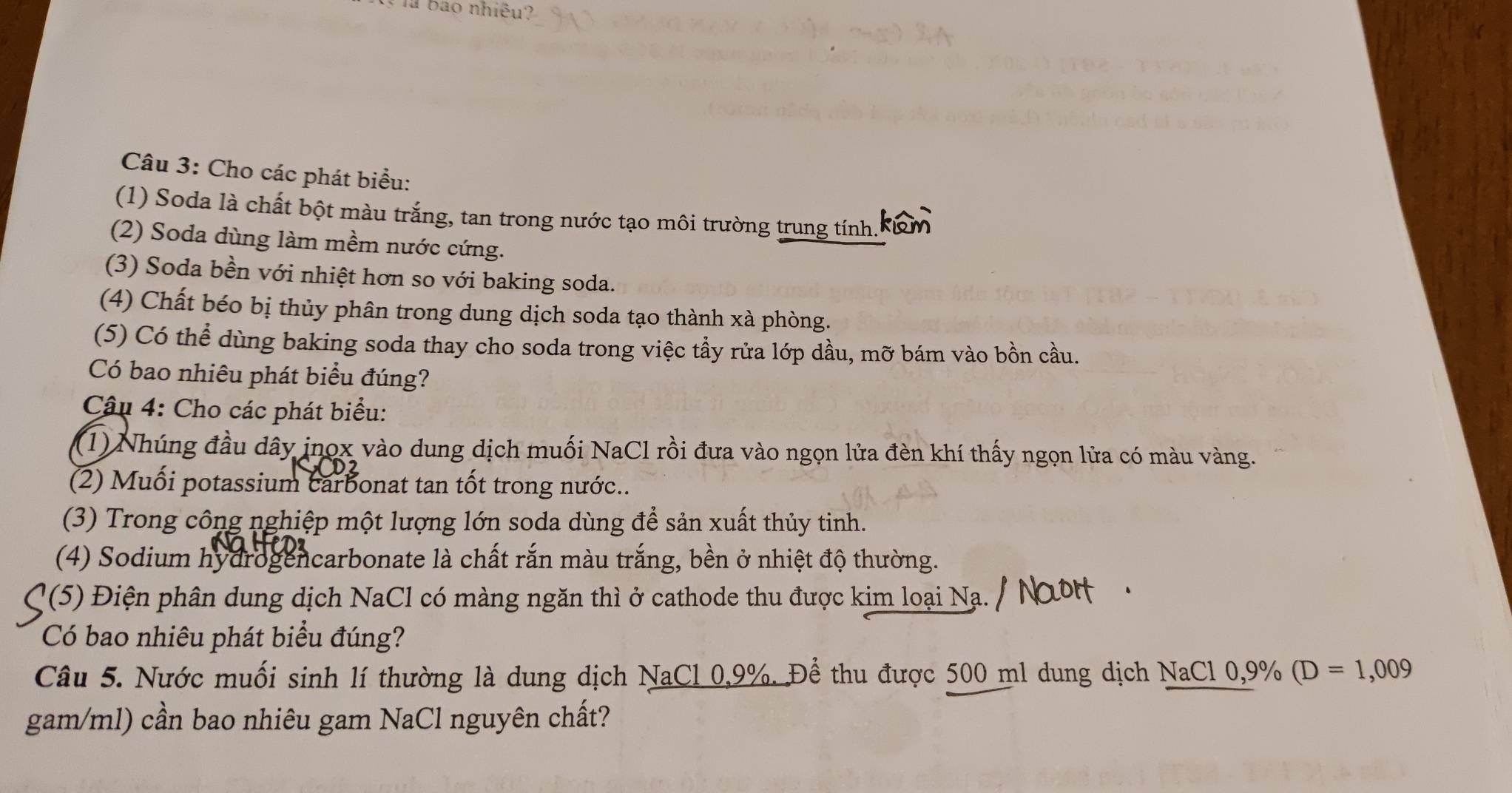 là bao nhiều? 
Câu 3: Cho các phát biểu: 
(1) Soda là chất bột màu trắng, tan trong nước tạo môi trường trung tính. 
(2) Soda dùng làm mềm nước cứng. 
(3) Soda bền với nhiệt hơn so với baking soda. 
(4) Chất béo bị thủy phân trong dung dịch soda tạo thành xà phòng. 
(5) Có thể dùng baking soda thay cho soda trong việc tầy rửa lớp dầu, mỡ bám vào bồn cầu. 
Có bao nhiêu phát biểu đúng? 
Câu 4: Cho các phát biểu: 
(1) Nhúng đầu dây jnọx vào dung dịch muối NaCl rồi đưa vào ngọn lửa đèn khí thấy ngọn lửa có màu vàng. 
(2) Muối potassium carbonat tan tốt trong nước.. 
(3) Trong công nghiệp một lượng lớn soda dùng để sản xuất thủy tinh. 
(4) Sodium hydrogencarbonate là chất rắn màu trắng, bền ở nhiệt độ thường. 
(5) Điện phân dung dịch NaCl có màng ngăn thì ở cathode thu được kim loại Na. 
Có bao nhiêu phát biểu đúng? 
Câu 5. Nước muối sinh lí thường là dung dịch NaCl 0,9%. Để thu được 500 ml dung dịch NaCl 0, 9% (D=1,009
gam/ml) cần bao nhiêu gam NaCl nguyên chất?