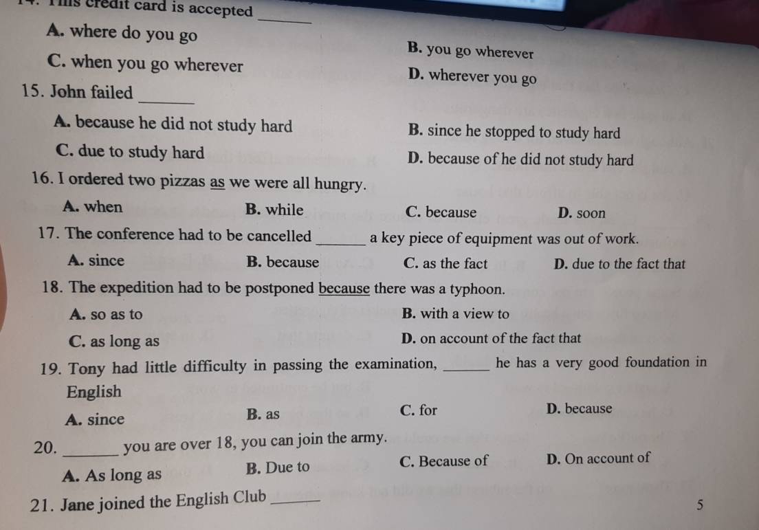 Tis credit card is accepted
_
A. where do you go B. you go wherever
C. when you go wherever D. wherever you go
15. John failed
_
A. because he did not study hard B. since he stopped to study hard
C. due to study hard D. because of he did not study hard
16. I ordered two pizzas as we were all hungry.
A. when B. while C. because D. soon
17. The conference had to be cancelled _a key piece of equipment was out of work.
A. since B. because C. as the fact D. due to the fact that
18. The expedition had to be postponed because there was a typhoon.
A. so as to B. with a view to
C. as long as D. on account of the fact that
19. Tony had little difficulty in passing the examination, _he has a very good foundation in
English
A. since B. as
C. for D. because
20. _you are over 18, you can join the army.
A. As long as B. Due to
C. Because of D. On account of
21. Jane joined the English Club_
5