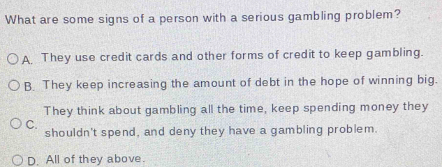 What are some signs of a person with a serious gambling problem?
A. They use credit cards and other forms of credit to keep gambling.
B. They keep increasing the amount of debt in the hope of winning big.
They think about gambling all the time, keep spending money they
C.
shouldn't spend, and deny they have a gambling problem.
D. All of they above.