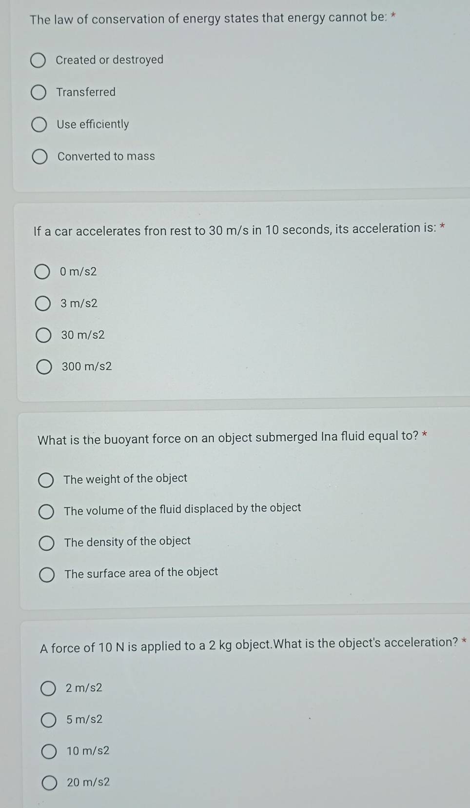 The law of conservation of energy states that energy cannot be: *
Created or destroyed
Transferred
Use efficiently
Converted to mass
If a car accelerates fron rest to 30 m/s in 10 seconds, its acceleration is: *
0 m/s2
3 m/s2
30 m/s2
300 m/s2
What is the buoyant force on an object submerged Ina fluid equal to? *
The weight of the object
The volume of the fluid displaced by the object
The density of the object
The surface area of the object
A force of 10 N is applied to a 2 kg object.What is the object's acceleration? *
2 m/s2
5 m/s2
10 m/s2
20 m/s2