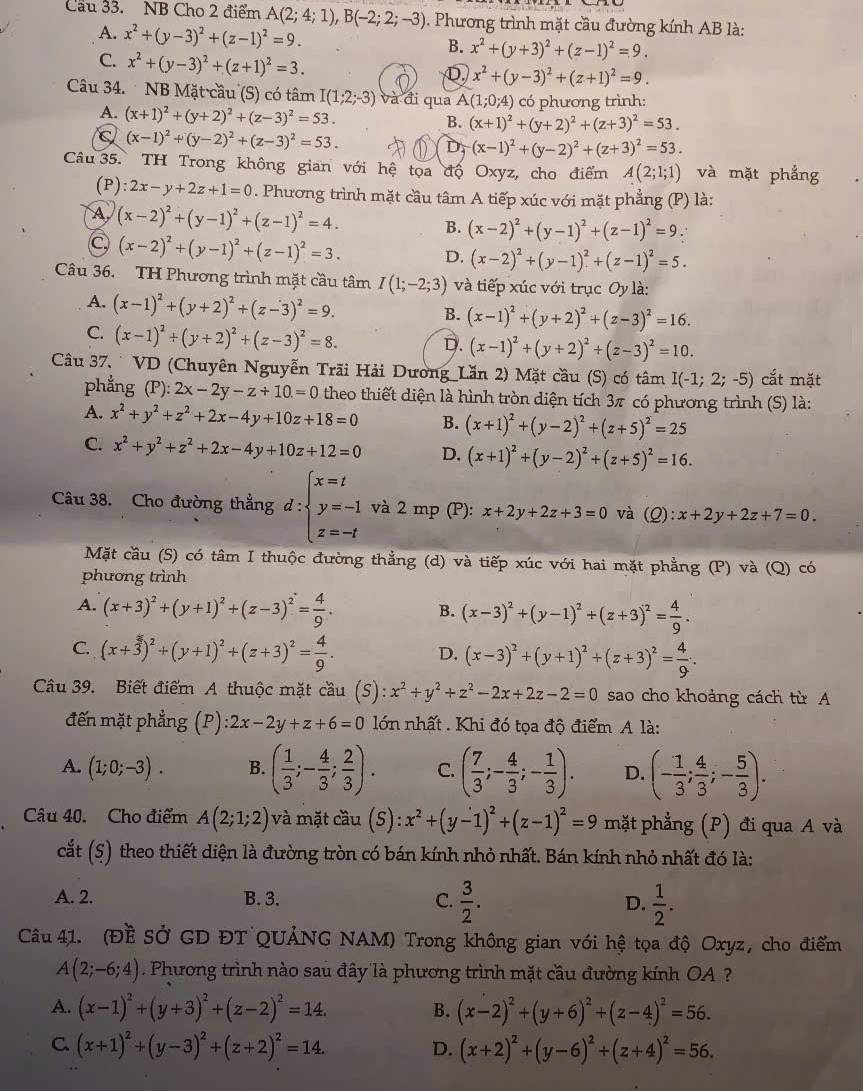 Cầu 33. NB Cho 2 điểm A(2;4;1),B(-2;2;-3). Phương trình mặt cầu đường kính AB là:
A. x^2+(y-3)^2+(z-1)^2=9. B. x^2+(y+3)^2+(z-1)^2=9.
C. x^2+(y-3)^2+(z+1)^2=3.
D x^2+(y-3)^2+(z+1)^2=9.
Câu 34.  NB Mặt cầu (S) có tâm I(1;2;-3) và đi qua A(1;0;4) có phương trình:
A. (x+1)^2+(y+2)^2+(z-3)^2=53.
B. (x+1)^2+(y+2)^2+(z+3)^2=53.
(x-1)^2+(y-2)^2+(z-3)^2=53.
D_f(x-1)^2+(y-2)^2+(z+3)^2=53.
Câu 35. TH Trong không gian với hệ tọa độ Oxyz, cho điểm A(2;1;1) và mặt phẳng
(P) 2x-y+2z+1=0. Phương trình mặt cầu tâm A tiếp xúc với mặt phẳng (P) là:
A (x-2)^2+(y-1)^2+(z-1)^2=4. B. (x-2)^2+(y-1)^2+(z-1)^2=9
C (x-2)^2+(y-1)^2+(z-1)^2=3.
D. (x-2)^2+(y-1)^2+(z-1)^2=5.
Câu 36. TH Phương trình mặt cầu tâm I(1;-2;3) và tiếp xúc với trục Oy là:
A. (x-1)^2+(y+2)^2+(z-3)^2=9.
B. (x-1)^2+(y+2)^2+(z-3)^2=16.
C. (x-1)^2+(y+2)^2+(z-3)^2=8.
D. (x-1)^2+(y+2)^2+(z-3)^2=10.
Câu 37. ` VD (Chuyên Nguyễn Trãi Hải Dương Lần 2) Mặt cầu (S) có tâm I(-1;2;-5) cắt mặt
phẳng (P):2x-2y-z+10.=0 theo thiết diện là hình tròn diện tích 3π có phương trình (S) là:
A. x^2+y^2+z^2+2x-4y+10z+18=0 B. (x+1)^2+(y-2)^2+(z+5)^2=25
C. x^2+y^2+z^2+2x-4y+10z+12=0 D. (x+1)^2+(y-2)^2+(z+5)^2=16.
Câu 38. Cho đường thẳng d:beginarrayl x=t y=-1 z=-tendarray. và 2 mp (P): x+2y+2z+3=0 và (Q): x+2y+2z+7=0
Mặt cầu (S) có tâm I thuộc đường thẳng (d) và tiếp xúc với hai mặt phẳng (P) và (Q) có
phương trình
A. (x+3)^2+(y+1)^2+(z-3)^2= 4/9 . B. (x-3)^2+(y-1)^2+(z+3)^2= 4/9 .
C. (x+3)^2+(y+1)^2+(z+3)^2= 4/9 . D. (x-3)^2+(y+1)^2+(z+3)^2= 4/9 .
Câu 39. Biết điểm A thuộc mặt cầu (S) x^2+y^2+z^2-2x+2z-2=0 sao cho khoảng cách từ A
đến mặt phẳng (P):2x-2y+z+6=0 lớn nhất . Khi đó tọa độ điểm A là:
A. (1;0;-3). B. ( 1/3 ;- 4/3 ; 2/3 ). C. ( 7/3 ;- 4/3 ;- 1/3 ). D. (- 1/3 ; 4/3 ;- 5/3 ).
Câu 40. Cho điểm A(2;1;2) và mặt cầu (S): x^2+(y-1)^2+(z-1)^2=9 mặt phẳng (P) đi qua A và
cắt (5) theo thiết diện là đường tròn có bán kính nhỏ nhất. Bán kính nhỏ nhất đó là:
A. 2. B. 3. C.  3/2 . D.  1/2 .
Câu 41. (Đề Sở GD ĐT QUẢNG NAM) Trong không gian với hệ tọa độ Oxyz, cho điểm
A(2;-6;4). Phương trình nào sau đây là phương trình mặt cầu đường kính OA ?
A. (x-1)^2+(y+3)^2+(z-2)^2=14. B. (x-2)^2+(y+6)^2+(z-4)^2=56.
C (x+1)^2+(y-3)^2+(z+2)^2=14. D. (x+2)^2+(y-6)^2+(z+4)^2=56.