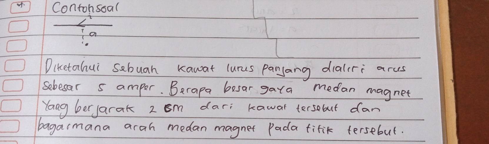 Contohsoal 
a 
Diketahui sebuah kawat lurus panjang dialcri arus 
sebesar s amper. Berapa besar gara medan magnet 
Yong ber jarak 2om dar: kawar tersebut dan 
bagaimana arah medan magnet Pada fifit tersebut.