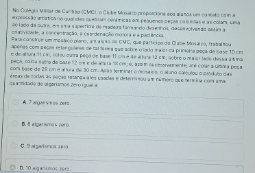 No Colégio Militar de Curitiba (CMC), o Clube Mosaice proporciena aos alunos um contato com a
expressão artística na qual eles quebram cerâmicas em pequenas peças coloridas e as colam, uma
ao lado da outra, em uma superfície de madeira formando desenhos, desenvalvendo assim a
cratividade, a concentração, a coordenação motora e a paciência
Para construir um mosáico plano, um aluno do CMC, que participa do Clube Mesaico, trabalhou
aperas com peças retangulares de tal forma que sobre o lado maior da primeira peça de base 10 cm
e de altura 11 cm, coleu outra peça de base 11 cm e de altura 12 cm; sebre o maier lado dessa última
peça, colou outra de base 12 cm e de altura 13 cm; e, assim sucessivamente, até colar a última peça
com base de 29 cm e altura de 30 cm. Após terminar o mosaico, o aluno calculou o produto das
áreas de todas as peças retangulares usadas e determinou um número que termina com uma
quantidade de algarismos zero igual ao
A. 7 algarismos zero.
B. 8 algarismos zero.
C. 9 algarismos zero.
D. 10 algarismos zero.