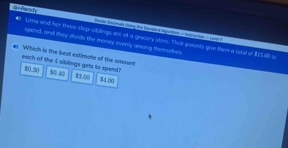 Ready
Divide Decimals Using the Standard Algorithm — Instruction — Level F
0 Uma and her three step-siblings are at a grocery store. Their parents give them a total of $15.00 to
spend, and they divide the money evenly among themselves.
0 Which is the best estimate of the amount
each of the 4 siblings gets to spend?
$0.30 $0.40 $3.00 $4.00