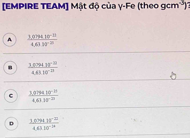 [EMPIRE TEAM] Mật độ của γ-Fe (theo gcm^(-3))
A  (3,0794.10^(-22))/4,63.10^(-25) 
B  (3,0794.10^(-22))/4,63.10^(-23) 
C  (3,0794.10^(-25))/4,63.10^(-23) 
D  (3,0794.10^(-22))/4,63.10^(-24) 