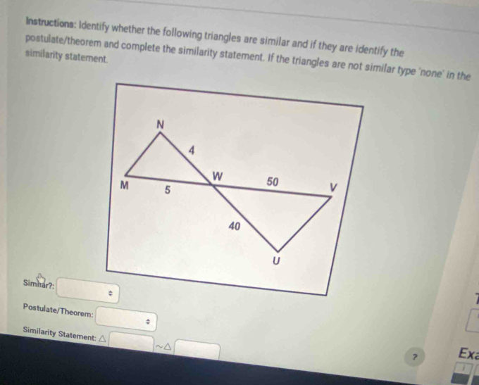 Instructions: Identify whether the following triangles are similar and if they are identify the 
similarity statement. 
postulate/theorem and complete the similarity statement. If the triangles are not similar type 'none' in the 
Simnar?: ; 
Postulate/Theorem: □ ; 
Similarity Statement: △ □ sim △ □
？ Exa