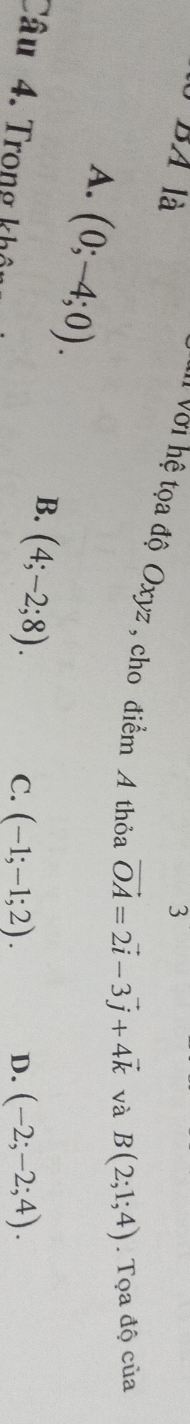 BA là 3
I Với hệ tọa độ Oxyz , cho điểm A thỏa
A. (0;-4;0).
vector OA=2vector i-3vector j+4vector k và B(2;1;4). Tọa độ của
B. (4;-2;8). 
Câu 4. Trong khô
C. (-1;-1;2). D. (-2;-2;4).