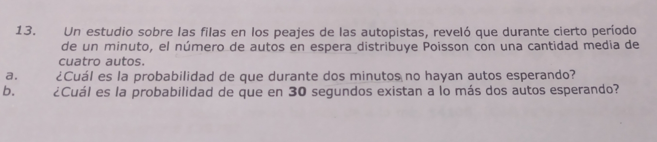 Un estudio sobre las filas en los peajes de las autopistas, reveló que durante cierto período 
de un minuto, el número de autos en espera distribuye Poisson con una cantidad media de 
cuatro autos. 
a. ¿Cuál es la probabilidad de que durante dos minutos no hayan autos esperando? 
b. ¿Cuál es la probabilidad de que en 30 segundos existan a lo más dos autos esperando?