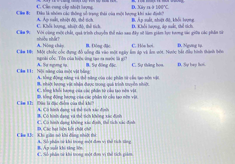 A. Xây rà ở cùng nhệt dộ với sự hoa hơi. B. Tộa nhệt rà mời tường.
C. Cần cung cấp nhiệt lượng. D. Xảy ra ở 100°C.
Câu 8: Đâu là nhóm các thông số trạng thái của một lượng khí xác định?
Á. Áp suất, nhiệt độ, thể tích. B. Áp suất, nhiệt độ, khối lượng.
C. Khối lượng, nhiệt độ, thể tích. D. Khối lượng, áp suất, thể tích.
Câu 9: Với cùng một chất, quá trình chuyển thể nào sau đây sẽ làm giảm lực tương tác giữa các phân tử
nhiều nhất?
A. Nóng chảy. B. Đông đặc. C. Hóa hơi. D. Ngưng tụ.
Câu 10: Một chiếc cốc đựng đồ uống đá vào một ngày ấm áp và ẩm ướt. Nước bắt đầu hình thành bên
ngoài cốc. Tên của hiệu ứng tạo ra nước là gì?
A. Sự ngưng tụ. B. Sự đông đặc. C. Sự thăng hoa. D. Sự bay hơi.
Câu 11: Nội năng của một vật bằng:
A. tổng động năng và thế năng của các phân tử cấu tạo nên vật.
B. nhiệt lượng vật nhận được trong quá trình truyền nhiệt.
C. tổng khối lượng của các phân tử cấu tạo nên vật.
D. tổng động lượng của các phân tử cấu tạo nên vật.
Câu 12: Đâu là đặc điểm của thể khí?
A. Có hình dạng và thể tích xác định
B. Có hình dạng và thể tích không xác định
C. Có hình dạng không xác định, thể tích xác định
D. Các hạt liên kết chặt chẽ
Câu 13: Khi giãn nở khí đẳng nhiệt thì:
A. Số phân tử khí trong một đơn vị thể tích tăng.
B. Áp suất khí tăng lên.
C. Số phân tử khí trong một đơn vị thể tích giảm.