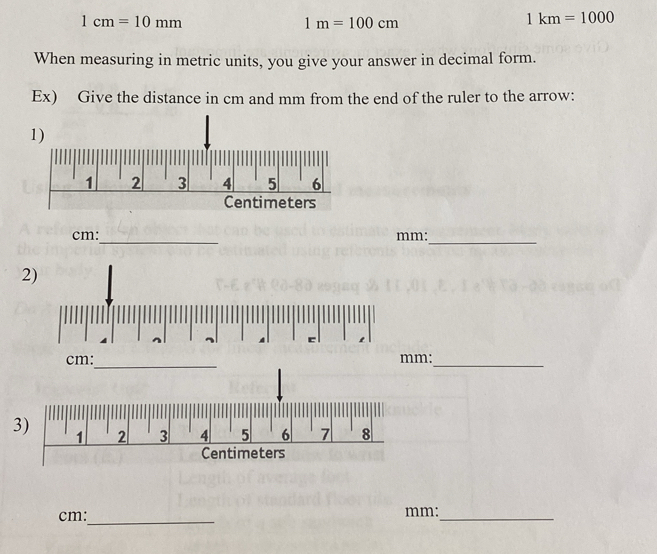 1cm=10mm
1m=100cm
1km=1000
When measuring in metric units, you give your answer in decimal form. 
Ex) Give the distance in cm and mm from the end of the ruler to the arrow: 
_
cm : mm : 
_ 
2) 
c 
_
cm : mm :_ 
3) 2 3 4 5 6 7 8 
1
Centimeters
cm :_ mm :_