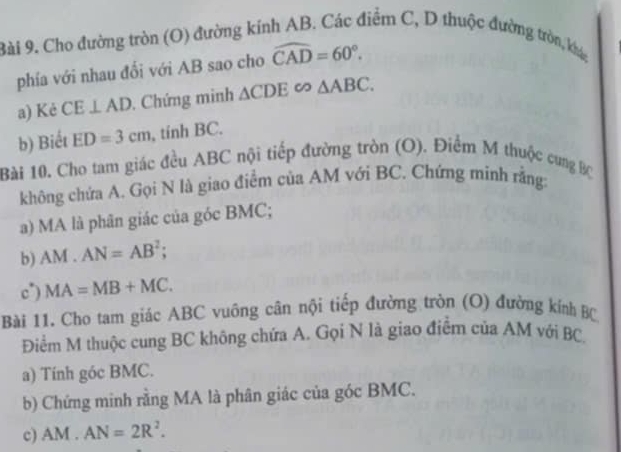 Cho đường tròn (O) đường kính AB. Các điểm C, D thuộc đường tròn, khác 
phía với nhau đổi với AB sao cho widehat CAD=60°. 
a) Kẻ CE⊥ AD. Chứng minh △ CDE∈fty △ ABC. 
b) Biết ED=3cm , tính BC. 
Bài 10. Cho tam giác đều ABC nội tiếp đường tròn (O). Điểm M thuộc cung BC
không chứa A. Gọi N là giao điểm của AM với BC. Chứng minh rằng: 
a) MA là phân giác của góc BMC; 
b) AM.AN=AB^2; 
c) MA=MB+MC. 
Bài 11. Cho tam giác ABC vuông cân nội tiếp đường tròn (O) đường kính BC
Điểm M thuộc cung BC không chứa A. Gọi N là giao điểm của AM với BC. 
a) Tính góc BMC. 
b) Chứng minh rằng MA là phân giác của góc BMC. 
c) AM.AN=2R^2.