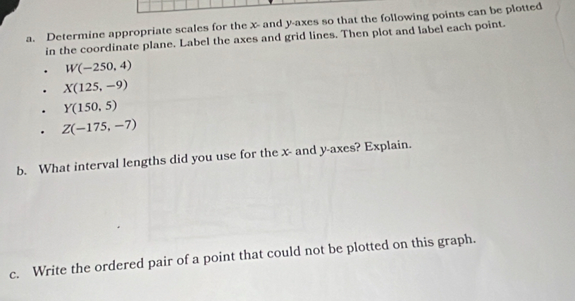 Determine appropriate scales for the x - and y -axes so that the following points can be plotted 
in the coordinate plane. Label the axes and grid lines. Then plot and label each point.
W(-250,4)
X(125,-9)
Y(150,5)
Z(-175,-7)
b. What interval lengths did you use for the x - and y -axes? Explain. 
c. Write the ordered pair of a point that could not be plotted on this graph.