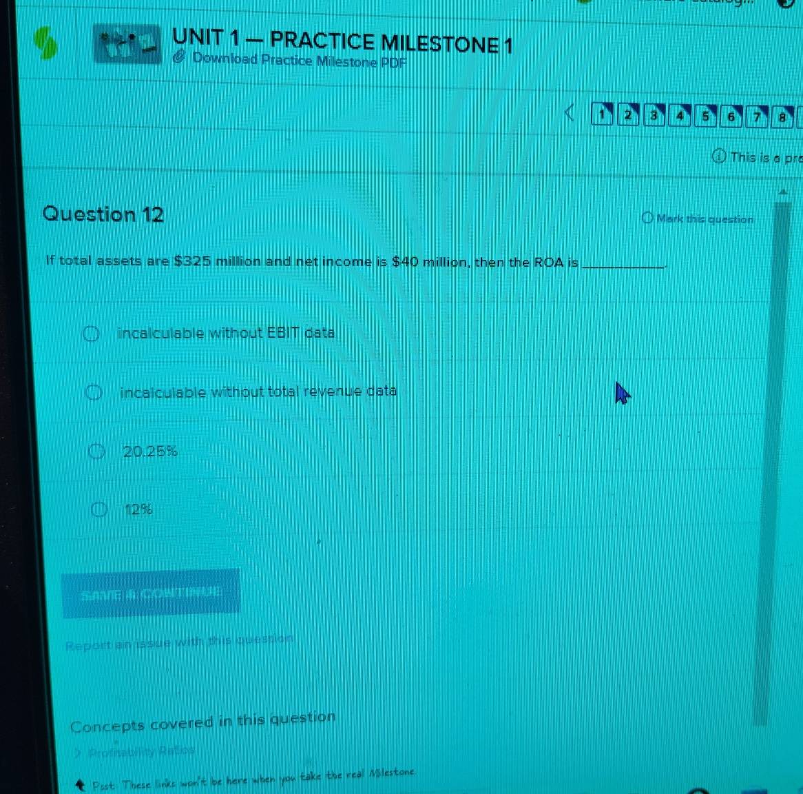 — PRACTICE MILESTONE 1
# Download Practice Milestone PDF
1 2 3 4 5 6 7 A
This is a pr
Question 12
Mark this question
If total assets are $325 million and net income is $40 million, then the ROA is_
incalculable without EBIT data
incalculable without total revenue data
20.25%
12:%
SAVE & CONTINUE
Report an issue with this question
Concepts covered in this question
> Profitability Ratios
Psst: These links won't be here when you take the real Milestone.