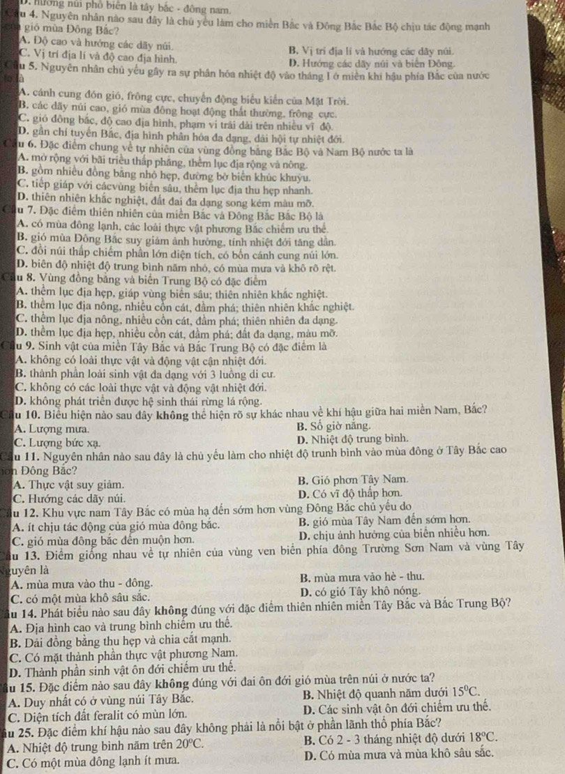 hường núi phố biên là tây bắc - đông nam.
u 4. Nguyên nhân nào sau dây là chủ yêu làm cho miền Bắc và Đông Bắc Bắc Bộ chịu tác động mạnh
gió mùa Đông Bắc?
A. Độ cao và hướng các dãy núi. B, Vị trí địa lí và hướng các dây núi.
C. Vị trí địa lí và độ cao địa hình. D. Hướng các dãy núi và biển Đông.
Câu 5. Nguyên nhân chủ yếu gây ra sự phân hóa nhiệt độ vào tháng L ở miên khi hậu phía Bắc của nước
to là
A. cánh cung đón gió, frông cực, chuyển động biểu kiến của Mặt Trời.
B. các dãy núi cao, gió mùa đông hoạt động thất thường, frông cực.
C. gió đông bắc, độ cao địa hình, phạm vi trải dài trên nhiều vĩ độ.
D. gần chí tuyển Bắc, địa hình phân hóa đa dạng, dài hội tự nhiệt đới.
Cầu 6. Đặc điểm chung về tự nhiên của vùng đồng băng Bắc Bộ và Nam Bộ nước ta là
A. mở rộng với bãi triều thấp pháng, thêm lục địa rộng và nông.
B. gồm nhiều đồng bằng nhỏ hẹp, đường bờ biển khúc khuyu.
C. tiếp giáp với cácvùng biển sâu, thêm lục địa thu hẹp nhanh.
D. thiên nhiên khắc nghiệt, đất đai đa dạng song kém màu mỡ.
Cầu 7. Đặc điểm thiên nhiên của miền Bắc và Đông Bắc Bắc Bộ là
A. có mùa đông lạnh, các loài thực vật phương Bắc chiếm ưu thể
B. gió mùa Đông Bắc suy giảm ảnh hướng, tính nhiệt đới tăng dân.
C. đồi núi thấp chiếm phân lớn diện tích, có bốn cánh cung núi lớn.
D. biên độ nhiệt độ trung bình năm nhỏ, có mùa mưa và khô rô rệt.
Cầu 8. Vùng đồng bằng và biển Trung Bộ có đặc điểm
A. thêm lục địa hẹp, giáp vùng biên sâu; thiên nhiên khác nghiệt.
B. thềm lục địa nông, nhiều cổn cát, đầm phá; thiên nhiên khắc nghiệt.
C. thểm lục địa nông, nhiều cồn cát, đầm phá; thiên nhiên đa dạng.
D. thềm lục địa hẹp, nhiều cồn cát, đầm phá; đất đa dạng, màu mỡ.
Cầu 9. Sinh vật của miền Tây Bắc và Bắc Trung Bộ có đặc điểm là
A. không có loài thực vật và động vật cận nhiệt đới.
B. thành phần loài sinh vật đa dạng với 3 luồng di cư.
C. không có các loài thực vật và động vật nhiệt đới.
D. không phát triển được hệ sinh thái rừng lá rộng.
Cầu 10. Biểu hiện nào sau đây không thể hiện rõ sự khác nhau về khí hậu giữa hai miền Nam, Bắc?
A. Lượng mưa. B. Số giờ nắng.
C. Lượng bức xạ. D. Nhiệt độ trung bình.
Cầu 11. Nguyên nhân nào sau đây là chủ yếu làm cho nhiệt độ trunh bình vào mùa đông ở Tây Bắc cao
n Đông Bắ c?
A. Thực vật suy giảm. B. Gió phơn Tây Nam.
C. Hướng các dãy núi. D. Có vĩ độ thấp hơn.
u 12. Khu vực nam Tây Bắc có mùa hạ đến sớm hơn vùng Đông Bắc chủ yếu do
A. ít chịu tác động của gió mùa đông bắc. B. gió mùa Tây Nam đến sớm hơn.
C. gió mùa đông bắc đến muộn hơn. D. chịu ảnh hưởng của biển nhiều hơn.
du 13. Điểm giống nhau về tự nhiên của vùng ven biển phía đông Trường Sơn Nam và vùng Tây
luyên là
A. mùa mưa vào thu - đông. B. mùa mưa vào hè - thu.
C. có một mùa khô sâu sắc. D. có gió Tây khô nóng.
ầu 14. Phát biểu nào sau đây không đúng với đặc điểm thiên nhiên miền Tây Bắc và Bắc Trung Bộ?
A. Địa hình cao và trung bình chiếm ưu thế.
B. Dải đồng bằng thu hẹp và chia cắt mạnh.
C. Có mặt thành phần thực vật phương Nam.
D. Thành phần sinh vật ôn đới chiếm ưu thế.
du 15. Đặc điểm nào sau đây không đúng với đai ôn đới gió mùa trên núi ở nước ta?
A. Duy nhất có ở vùng núi Tây Bắc. B. Nhiệt độ quanh năm dưới 15°C.
C. Diện tích đất feralit có mùn lớn. D. Các sinh vật ôn đới chiếm ưu thế.
ầu 25. Đặc điểm khí hậu nào sau đây không phải là nổi bật ở phần lãnh thổ phía Bắc?
A. Nhiệt độ trung bình năm trên 20°C. B. Có 2 - 3 tháng nhiệt độ dưới 18°C.
C. Có một mùa đông lạnh ít mưa. D. Có mùa mưa và mùa khô sâu sắc.