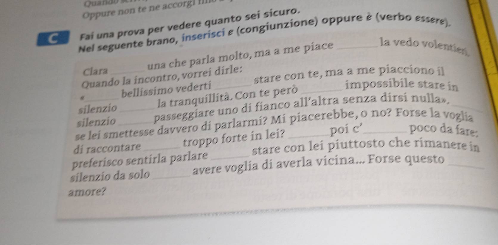 Quando s 
Oppure non te ne accorg l I 
Fai una prova per vedere quanto sei sicuro. 
Nel seguente brano, inserisci ε (congiunzione) oppure è (verbo essøre). 
la vedo volentien 
Clara 
una che parla molto, ma a me piace 
stare con te, ma a me piacciono il 
Quando la incontro, vorrei dirle: 
bellissimo vederti 
silenzio la tranquillità. Con te peró_ 
impossibile stare in 
silenzio _passeggiare uno di fianco all’altra senza dirsi nulla»._ 
se lei smettesse davvero di parlarmi? Mi piacerebbe, o no? Forse la voglia 
di raccontare_ 
troppo forte in lei? poi c 
poco da fare: 
stare con lei piuttosto che rimanere in 
preferisco sentirla parlare_ 
silenzio da solo _avere voglía di averla vicina... Forse questo_ 
amore?