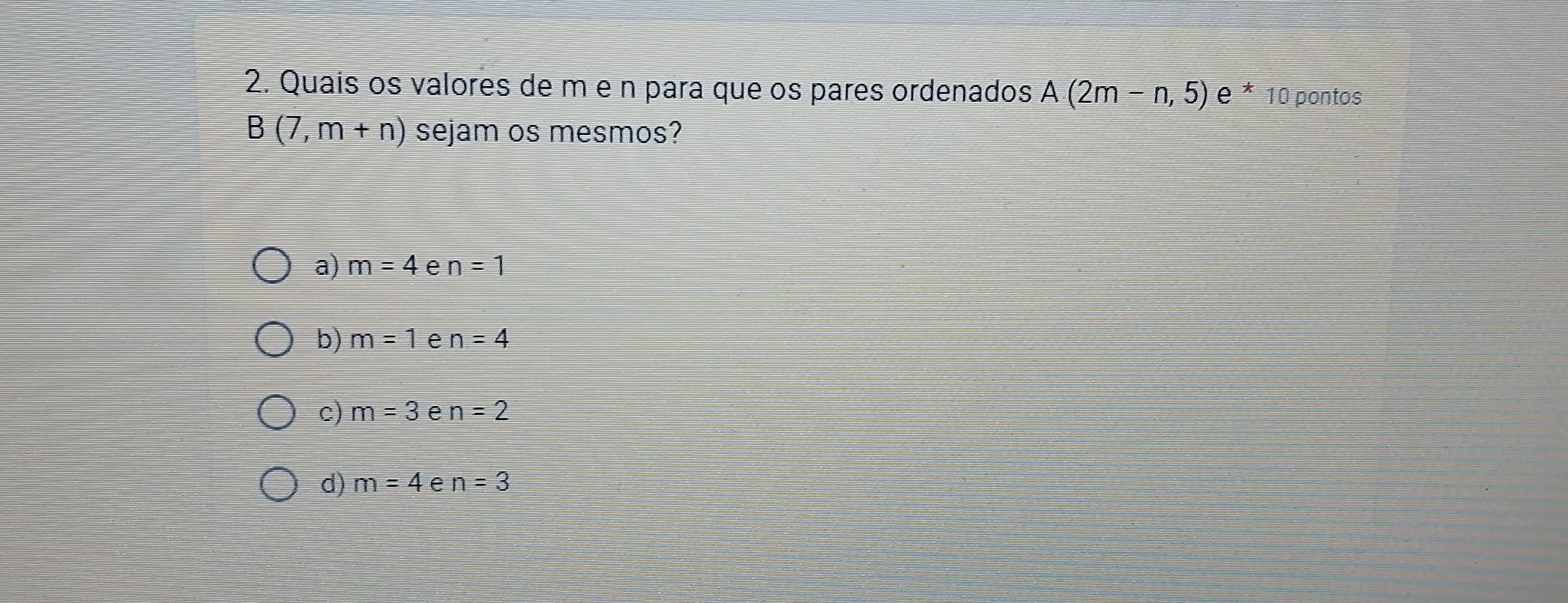 Quaís os valores de m e n para que os pares ordenados A(2m-n,5) e^*10 O pontos
B(7,m+n) sejam os mesmos?
a) m=4 e n=1
b) m=1 e n=4
c) m=3 e n=2
d) m=4 e n=3