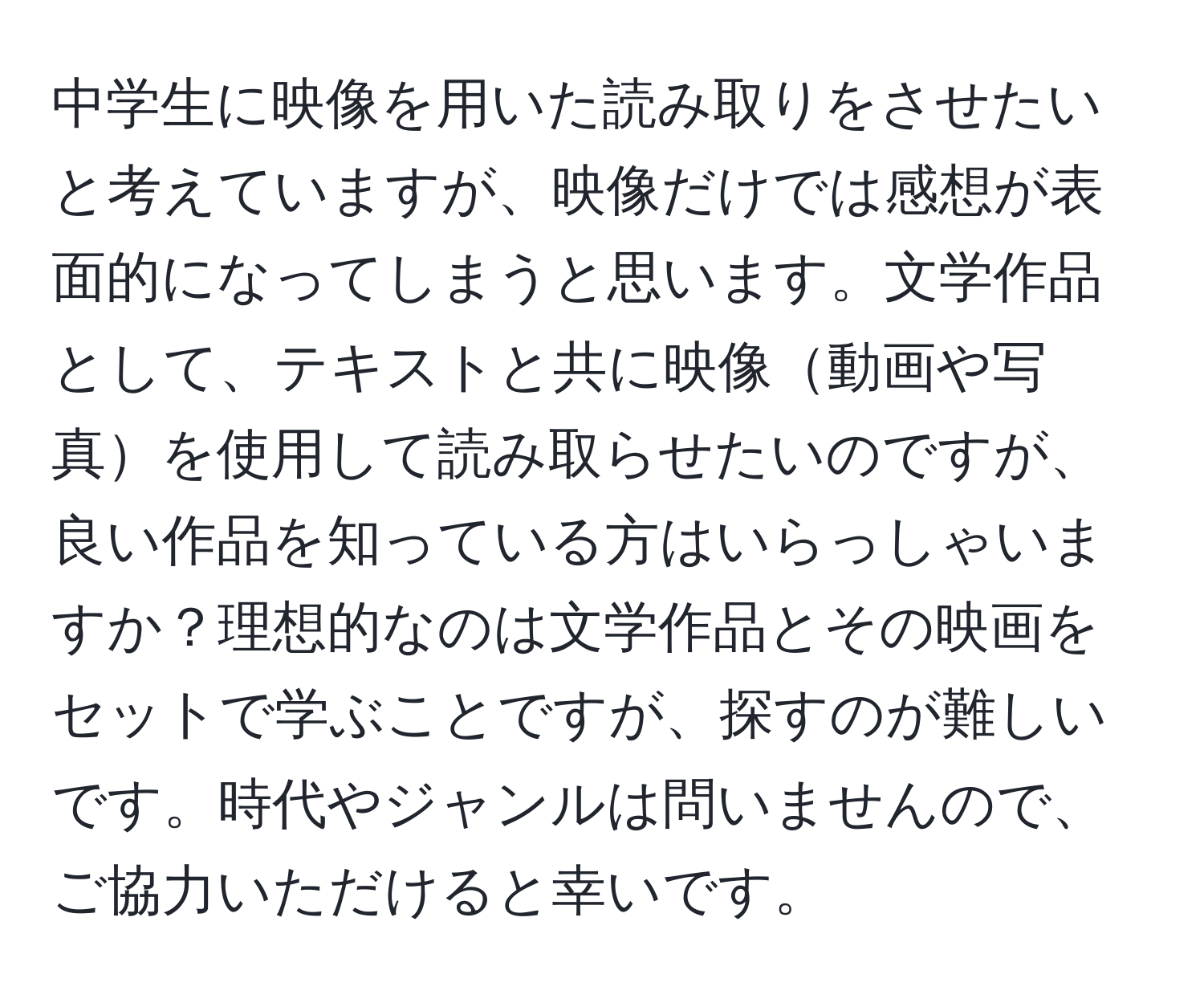 中学生に映像を用いた読み取りをさせたいと考えていますが、映像だけでは感想が表面的になってしまうと思います。文学作品として、テキストと共に映像動画や写真を使用して読み取らせたいのですが、良い作品を知っている方はいらっしゃいますか？理想的なのは文学作品とその映画をセットで学ぶことですが、探すのが難しいです。時代やジャンルは問いませんので、ご協力いただけると幸いです。