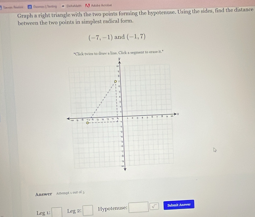 Ravvas Realizé Desmos | Testing DeltaMath Adobe Acrobat 
Graph a right triangle with the two points forming the hypotenuse. Using the sides, find the distance 
between the two points in simplest radical form.
(-7,-1) and (-1,7)
*Click twice to draw a line. Click a segment to erase it." 
Answer Attempt 1 out of 5 
Leg 1: Leg 2: ()^□  Hypotenuse: □ (sqrt() Submit Answer