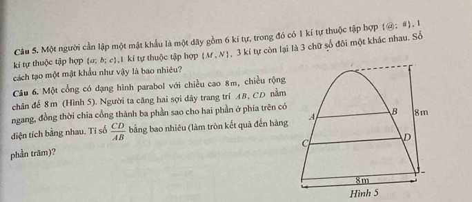 Cầu 5. Một người cần lập một mật khẩu là một dãy gồm 6 kí tự, trong đó có 1 kí tự thuộc tập hợp  @;#  , 1 
cách tạo một mật khẩu như vậy là bao nhiêu? , 3 kí tự còn lại là 3 chữ số đôi một khác nhau. Số 
kí tự thuộc tập hợp a; b; c, 1 kí tự thuộc tập hợp  M,N
Câu 6. Một cổng có dạng hình parabol với chiều cao 8m, chiều rộng 
chân đế 8m (Hình 5). Người ta căng hai sợi dây trang trí AB, CD nằm 
ngang, đồng thời chia cổng thành ba phần sao cho hai phần ở phía trên có 
diện tích bằng nhau. Tỉ số  CD/AB  bằng bao nhiêu (làm tròn kết quả đến hàng 
phần trăm)?