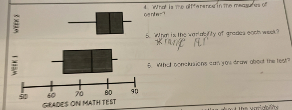 What is the difference in the measures of 
center? 
5. What is the variability of grades each week? 
6. What conclusions can you draw about the test? 
GRADES ON MATH TEST 
out the v ariability .