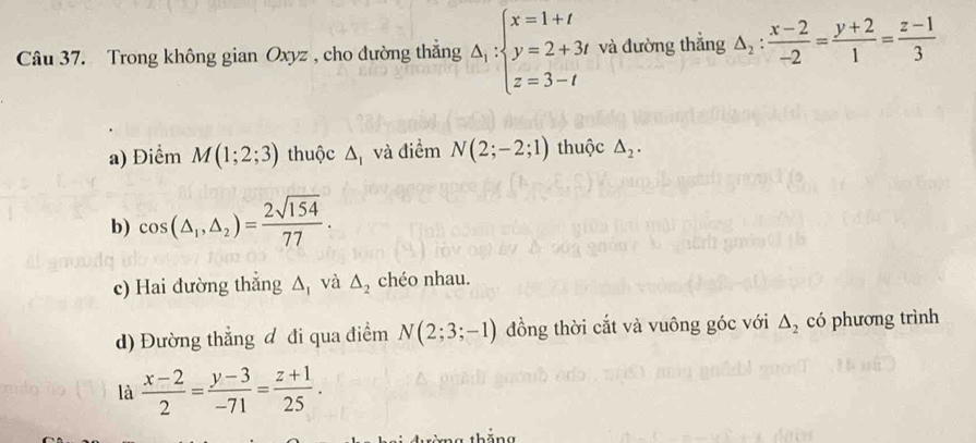 Trong không gian Oxyz , cho đường thắng Delta _1:beginarrayl x=1+t y=2+3t z=3-tendarray. và đường thắng △ _2: (x-2)/-2 = (y+2)/1 = (z-1)/3 
a) Điểm M(1;2;3) thuộc △ _1 và điểm N(2;-2;1) thuộc △ _2.
b) cos (△ _1,△ _2)= 2sqrt(154)/77 . 
c) Hai đường thắng △ _1 và △ _2 chéo nhau.
d) Đường thẳng đ đi qua điểm N(2;3;-1) đồng thời cắt và vuông góc với △ _2 có phương trình
là  (x-2)/2 = (y-3)/-71 = (z+1)/25 . 
g thăng