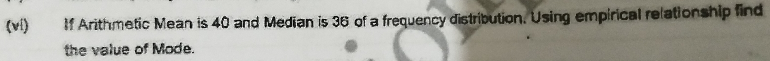 (vi) If Arithmetic Mean is 40 and Median is 36 of a frequency distribution. Using empirical relationship find 
the value of Mode.