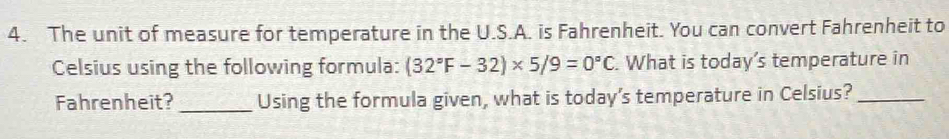 The unit of measure for temperature in the U.S.A. is Fahrenheit. You can convert Fahrenheit to 
Celsius using the following formula: (32°F-32)* 5/9=0°C. What is today’s temperature in 
Fahrenheit?_ Using the formula given, what is today's temperature in Celsius?_