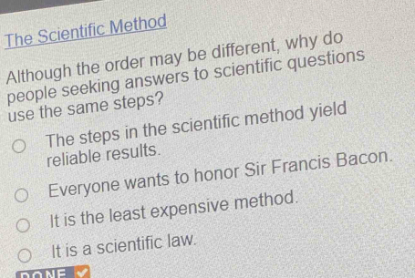 The Scientific Method
Although the order may be different, why do
people seeking answers to scientific questions
use the same steps?
The steps in the scientific method yield
reliable results.
Everyone wants to honor Sir Francis Bacon.
It is the least expensive method.
It is a scientific law.