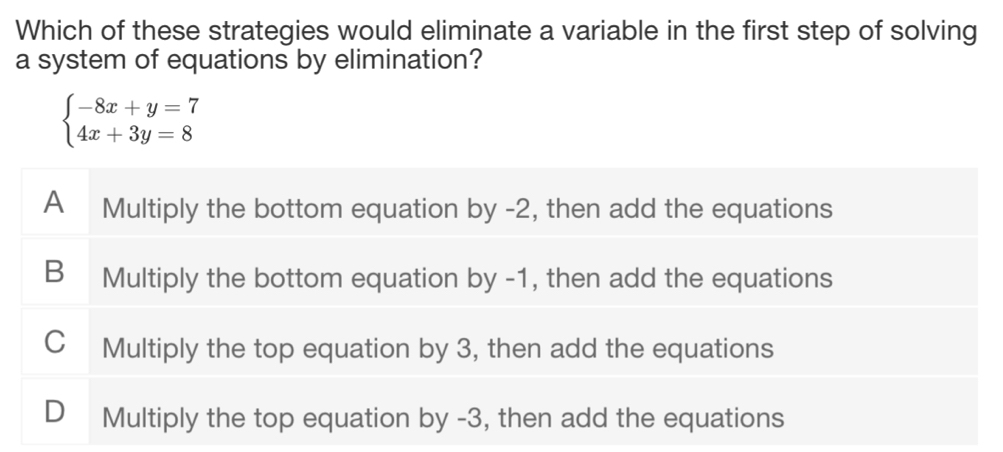 Which of these strategies would eliminate a variable in the first step of solving
a system of equations by elimination?
beginarrayl -8x+y=7 4x+3y=8endarray.
A Multiply the bottom equation by -2, then add the equations
B Multiply the bottom equation by -1, then add the equations
C Multiply the top equation by 3, then add the equations
D Multiply the top equation by -3, then add the equations