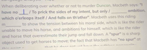 When deliberating over whether or not to murder Duncan, Macbeth says: "I 
have no _/ To prick the sides of my intent, but only /_ ambition. 
which o'erleaps itself / And falls on th'other". Macbeth uses this riding 
m_ to show the tension between his moral side, which is like the rider 
unable to move his horse, and ambitions for himself, which is like the rider 
and horse that overestimate their jump and fall down. A "spur" is a sharp 
object used to get horses to move; the fact that Macbeth has "no spur" at