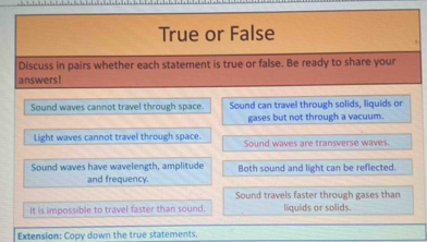 True or False
Discuss in pairs whether each statement is true or false. Be ready to share your
answers!
Sound waves cannot travel through space. Sound can travel through solids, liquids or
gases but not through a vacuum.
Light waves cannot travel through space. Sound waves are transverse waves.
Sound waves have wavelength, amplitude Both sound and light can be reflected.
and frequency.
Sound travels faster through gases than
It is impossible to travel faster than sound. liquids or solids.
Extension: Copy down the true statements.