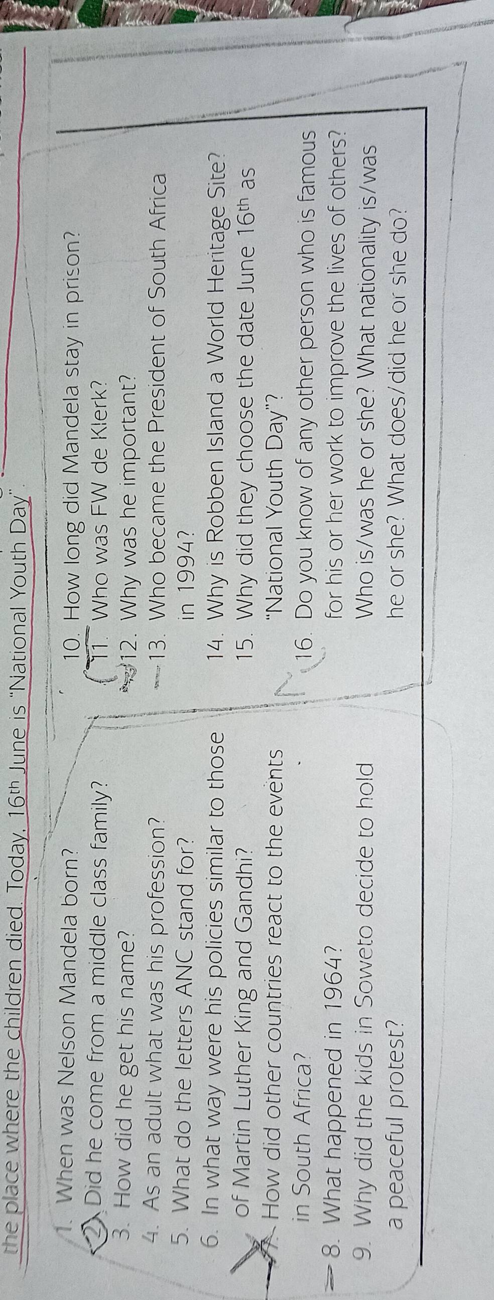 the place where the children died. Today, 16^(th) June is “National Youth Day ” 
1. When was Nelson Mandela born? 10. How long did Mandela stay in prison? 
2 Did he come from a middle class family? 11. Who was FW de Klerk? 
3. How did he get his name? 12. Why was he important? 
4. As an adult what was his profession? 13. Who became the President of South Africa 
5. What do the letters ANC stand for? in 1994? 
6. In what way were his policies similar to those 14. Why is Robben Island a World Heritage Site? 
of Martin Luther King and Gandhi? 15. Why did they choose the date June 16^(th) as 
How did other countries react to the events “National Youth Day ”? 
in South Africa? 16. Do you know of any other person who is famous 
8. What happened in 1964? for his or her work to improve the lives of others? 
9. Why did the kids in Soweto decide to hold Who is/was he or she? What nationality is/was 
a peaceful protest? he or she? What does/did he or she do?