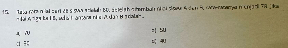 Rata-rata nilai dari 28 siswa adalah 80. Setelah ditambah nilai siswa A dan B, rata-ratanya menjadi 78. Jika
nilal A tiga kall B, selisih antara nilai A dan B adalah..
a) 70
b) 50
c) 30 d) 40