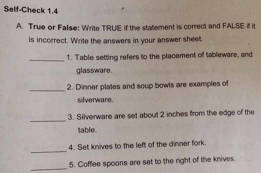 Self-Check 1.4 
A. True or FaIse: Write TRUE if the statement is correct and FALSE if it 
is incorrect. Write the answers in your answer sheet. 
_1. Table setting refers to the placement of tableware, and 
glassware. 
_2. Dinner plates and soup bowls are examples of 
silverware. 
_ 
3. Silverware are set about 2 inches from the edge of the 
table. 
_ 
4. Set knives to the left of the dinner fork. 
_ 
5. Coffee spoons are set to the right of the knives.